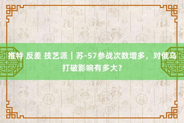 推特 反差 技艺派｜苏-57参战次数增多，对俄乌打破影响有多大？