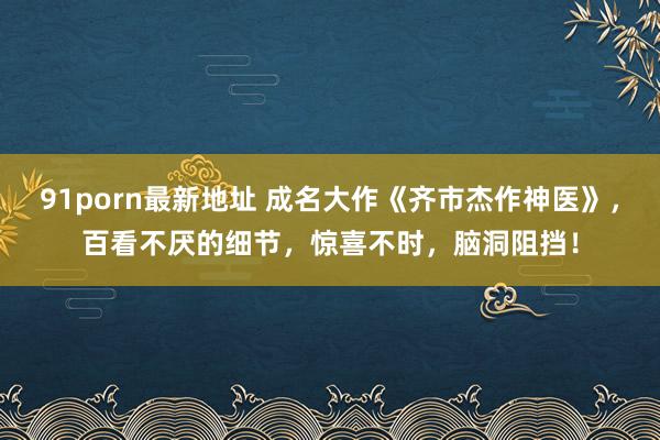 91porn最新地址 成名大作《齐市杰作神医》，百看不厌的细节，惊喜不时，脑洞阻挡！