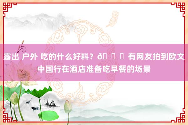 露出 户外 吃的什么好料？😃有网友拍到欧文中国行在酒店准备吃早餐的场景