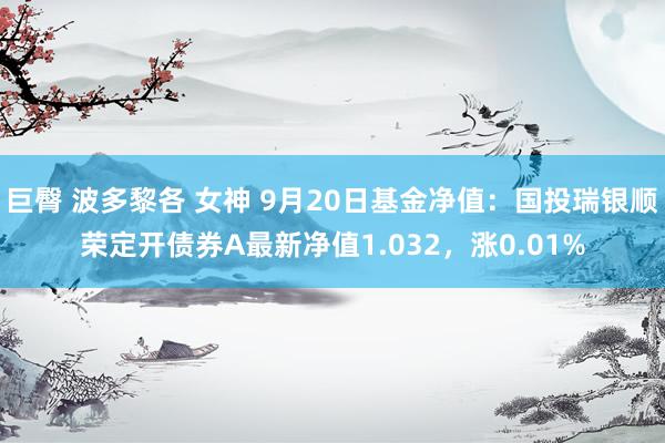 巨臀 波多黎各 女神 9月20日基金净值：国投瑞银顺荣定开债券A最新净值1.032，涨0.01%