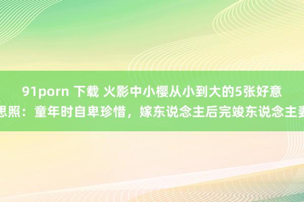 91porn 下载 火影中小樱从小到大的5张好意思照：童年时自卑珍惜，嫁东说念主后完竣东说念主妻