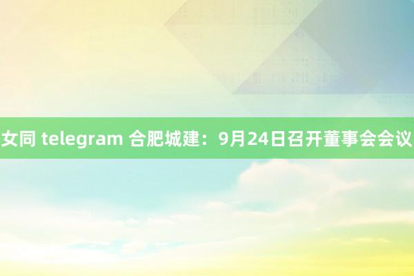 女同 telegram 合肥城建：9月24日召开董事会会议