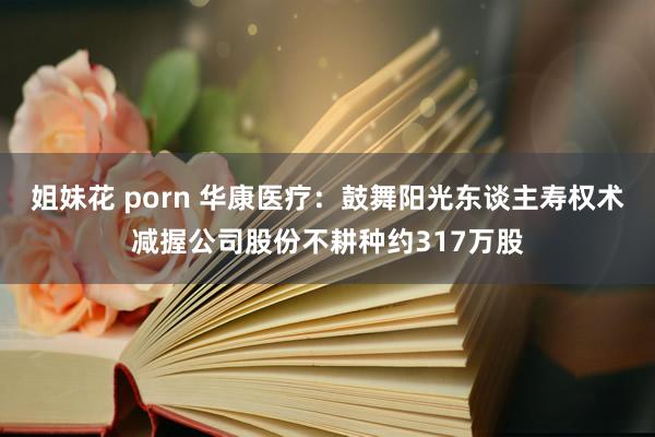 姐妹花 porn 华康医疗：鼓舞阳光东谈主寿权术减握公司股份不耕种约317万股