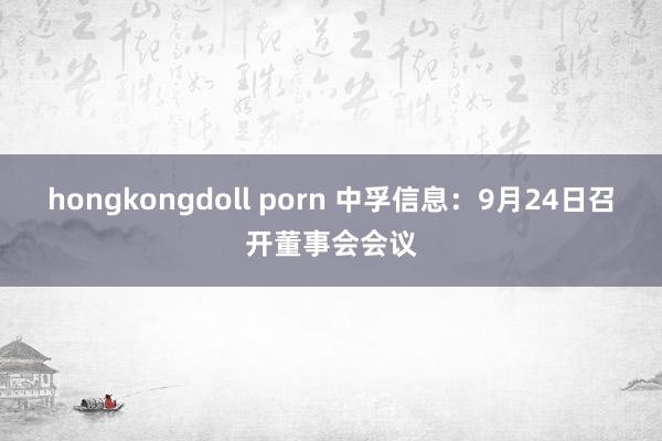 hongkongdoll porn 中孚信息：9月24日召开董事会会议