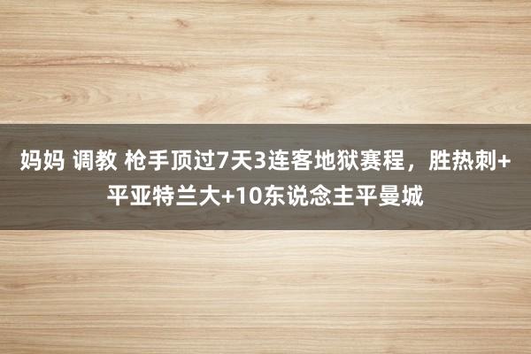 妈妈 调教 枪手顶过7天3连客地狱赛程，胜热刺+平亚特兰大+10东说念主平曼城