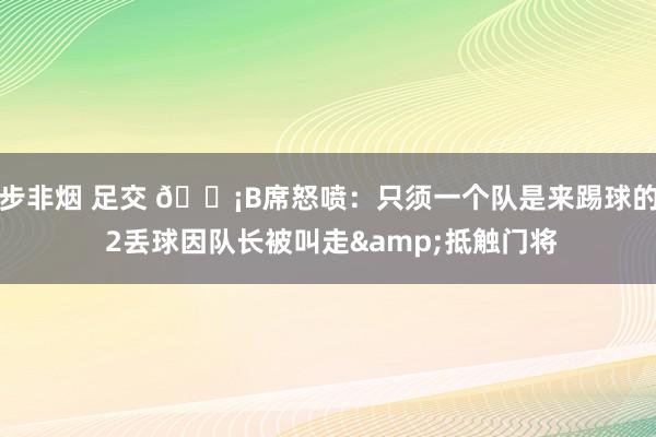 步非烟 足交 😡B席怒喷：只须一个队是来踢球的 2丢球因队长被叫走&抵触门将