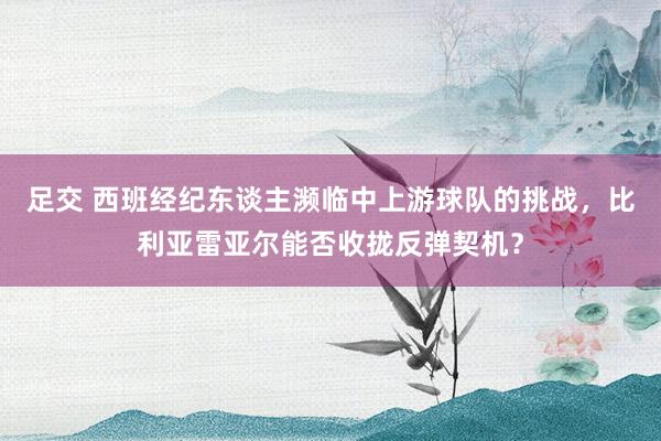 足交 西班经纪东谈主濒临中上游球队的挑战，比利亚雷亚尔能否收拢反弹契机？