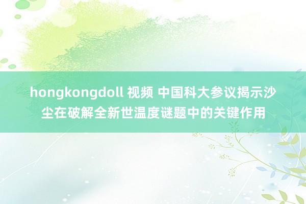 hongkongdoll 视频 中国科大参议揭示沙尘在破解全新世温度谜题中的关键作用