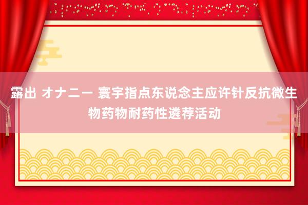 露出 オナニー 寰宇指点东说念主应许针反抗微生物药物耐药性遴荐活动