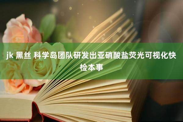 jk 黑丝 科学岛团队研发出亚硝酸盐荧光可视化快检本事