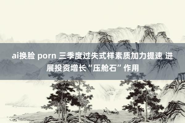 ai换脸 porn 三季度过失式样素质加力提速 进展投资增长“压舱石”作用