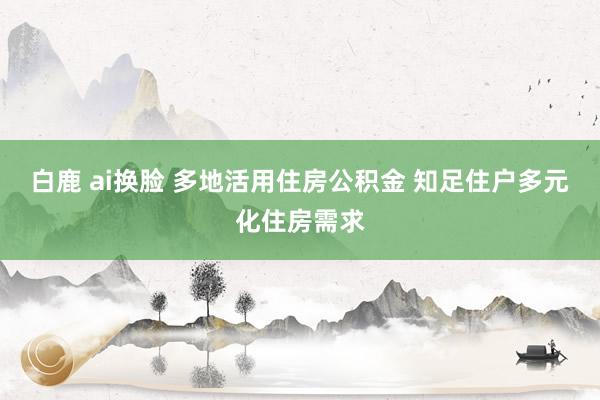 白鹿 ai换脸 多地活用住房公积金 知足住户多元化住房需求