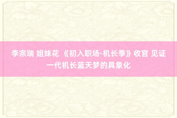 李宗瑞 姐妹花 《初入职场·机长季》收官 见证一代机长蓝天梦的具象化