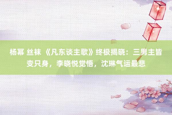 杨幂 丝袜 《凡东谈主歌》终极揭晓：三男主皆变只身，李晓悦觉悟，沈琳气运最悲