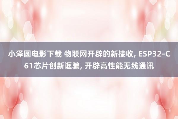 小泽圆电影下载 物联网开辟的新接收， ESP32-C61芯片创新诓骗， 开辟高性能无线通讯