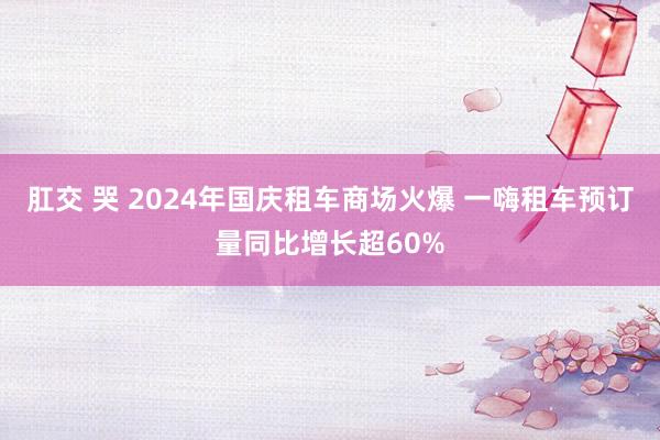 肛交 哭 2024年国庆租车商场火爆 一嗨租车预订量同比增长超60%