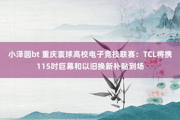 小泽圆bt 重庆寰球高校电子竞技联赛：TCL将携115吋巨幕和以旧换新补贴到场