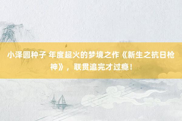 小泽圆种子 年度超火的梦境之作《新生之抗日枪神》，联贯追完才过瘾！