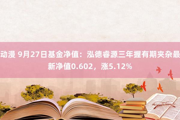 动漫 9月27日基金净值：泓德睿源三年握有期夹杂最新净值0.602，涨5.12%