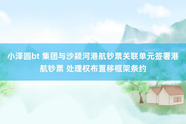 小泽圆bt 集团与沙颍河港航钞票关联单元签署港航钞票 处理权布置移框架条约