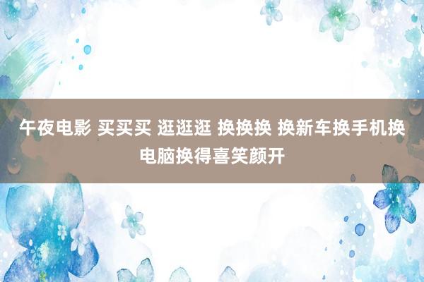 午夜电影 买买买 逛逛逛 换换换 换新车换手机换电脑换得喜笑颜开