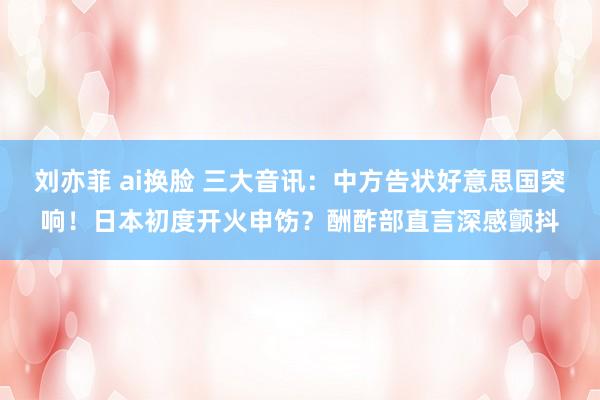 刘亦菲 ai换脸 三大音讯：中方告状好意思国突响！日本初度开火申饬？酬酢部直言深感颤抖