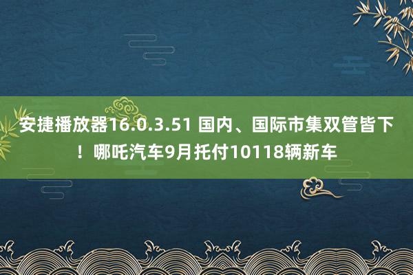 安捷播放器16.0.3.51 国内、国际市集双管皆下！哪吒汽车9月托付10118辆新车