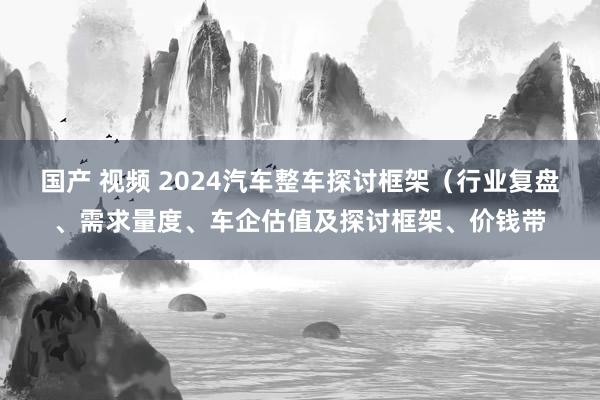 国产 视频 2024汽车整车探讨框架（行业复盘、需求量度、车企估值及探讨框架、价钱带