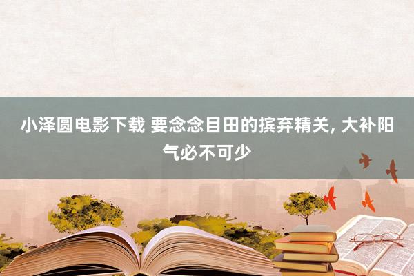 小泽圆电影下载 要念念目田的摈弃精关， 大补阳气必不可少