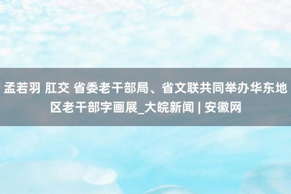 孟若羽 肛交 省委老干部局、省文联共同举办华东地区老干部字画展_大皖新闻 | 安徽网