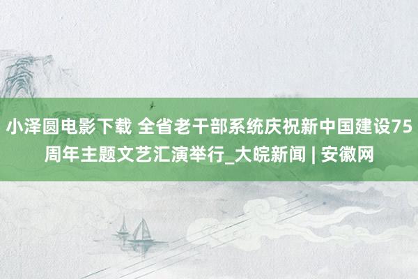 小泽圆电影下载 全省老干部系统庆祝新中国建设75周年主题文艺汇演举行_大皖新闻 | 安徽网