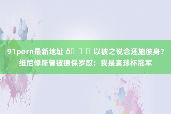 91porn最新地址 😂以彼之说念还施彼身？维尼修斯曾被德保罗怼：我是寰球杯冠军