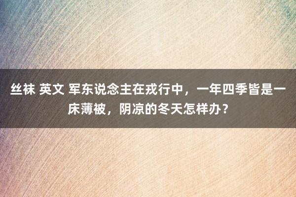 丝袜 英文 军东说念主在戎行中，一年四季皆是一床薄被，阴凉的冬天怎样办？