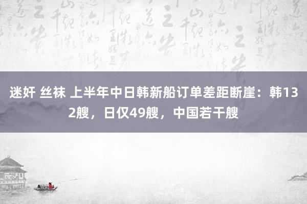 迷奸 丝袜 上半年中日韩新船订单差距断崖：韩132艘，日仅49艘，中国若干艘