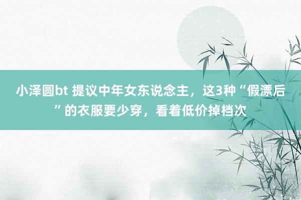 小泽圆bt 提议中年女东说念主，这3种“假漂后”的衣服要少穿，看着低价掉档次