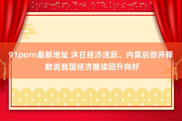 91porn最新地址 沐日经济活跃、内需后劲开释 数说我国经济握续回升向好