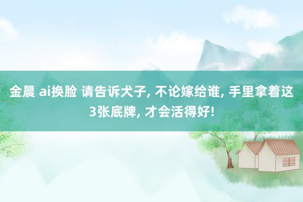 金晨 ai换脸 请告诉犬子， 不论嫁给谁， 手里拿着这3张底牌， 才会活得好!