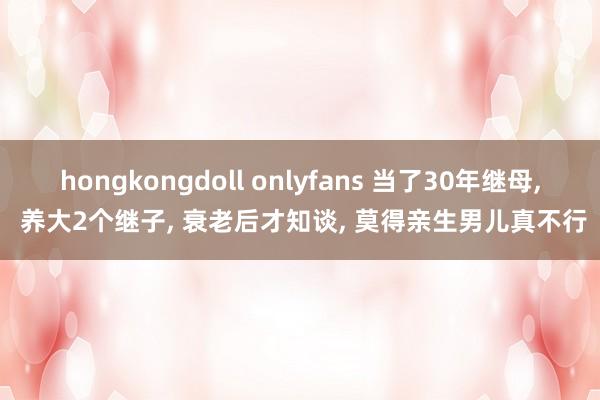 hongkongdoll onlyfans 当了30年继母， 养大2个继子， 衰老后才知谈， 莫得亲生男儿真不行