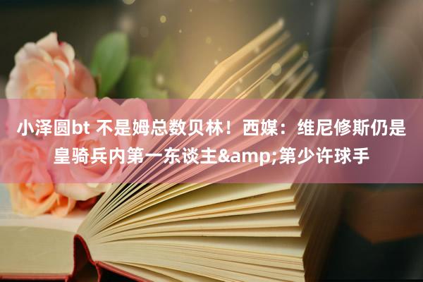 小泽圆bt 不是姆总数贝林！西媒：维尼修斯仍是皇骑兵内第一东谈主&第少许球手