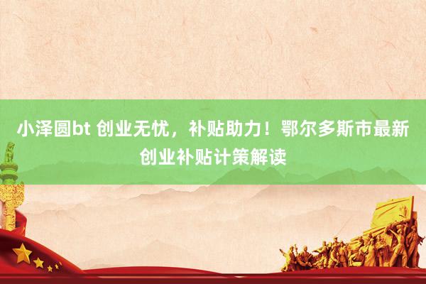 小泽圆bt 创业无忧，补贴助力！鄂尔多斯市最新创业补贴计策解读