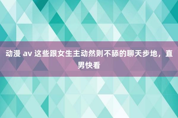 动漫 av 这些跟女生主动然则不舔的聊天步地，直男快看