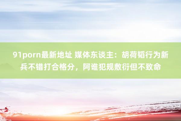 91porn最新地址 媒体东谈主：胡荷韬行为新兵不错打合格分，阿谁犯规敷衍但不致命