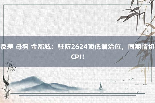 反差 母狗 金都城：驻防2624顶低调治位，同期情切CPI！