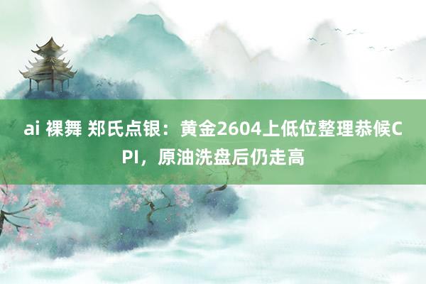 ai 裸舞 郑氏点银：黄金2604上低位整理恭候CPI，原油洗盘后仍走高