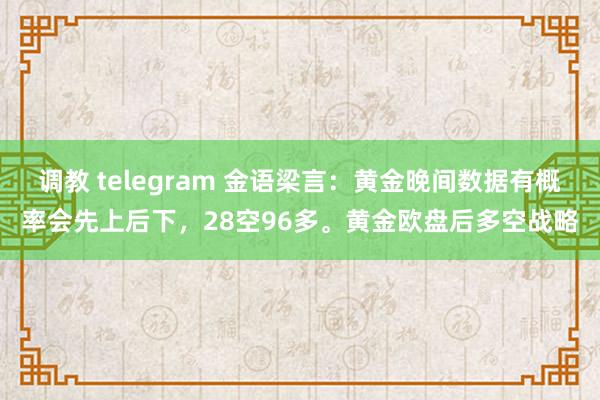 调教 telegram 金语梁言：黄金晚间数据有概率会先上后下，28空96多。黄金欧盘后多空战略