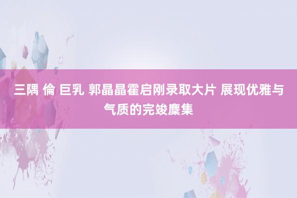 三隅 倫 巨乳 郭晶晶霍启刚录取大片 展现优雅与气质的完竣麇集