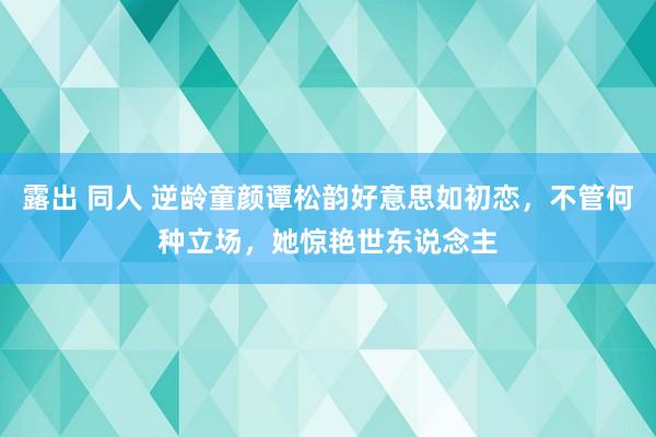 露出 同人 逆龄童颜谭松韵好意思如初恋，不管何种立场，她惊艳世东说念主