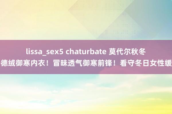 lissa_sex5 chaturbate 莫代尔秋冬季德绒御寒内衣！冒昧透气御寒前锋！看守冬日女性缓和