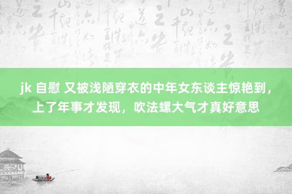 jk 自慰 又被浅陋穿衣的中年女东谈主惊艳到，上了年事才发现，吹法螺大气才真好意思