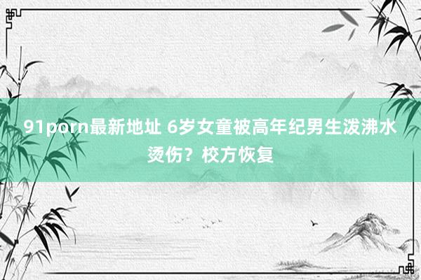 91porn最新地址 6岁女童被高年纪男生泼沸水烫伤？校方恢复